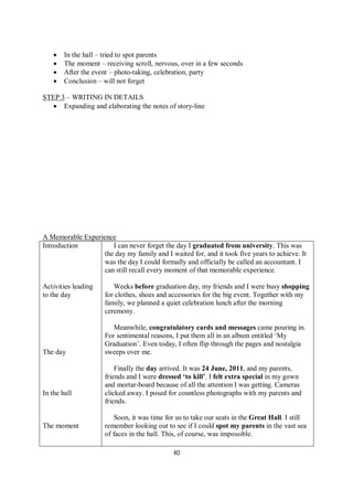 40
 In the hall – tried to spot parents
 The moment – receiving scroll, nervous, over in a few seconds
 After the event – photo-taking, celebration, party
 Conclusion – will not forget
STEP 3 – WRITING IN DETAILS
 Expanding and elaborating the notes of story-line
A Memorable Experience
Introduction
Activities leading
to the day
The day
In the hall
The moment
I can never forget the day I graduated from university. This was
the day my family and I waited for, and it took five years to achieve. It
was the day I could formally and officially be called an accountant. I
can still recall every moment of that memorable experience.
Weeks before graduation day, my friends and I were busy shopping
for clothes, shoes and accessories for the big event. Together with my
family, we planned a quiet celebration lunch after the morning
ceremony.
Meanwhile, congratulatory cards and messages came pouring in.
For sentimental reasons, I put them all in an album entitled ‘My
Graduation’. Even today, I often flip through the pages and nostalgia
sweeps over me.
Finally the day arrived. It was 24 June, 2011, and my parents,
friends and I were dressed ‘to kill’. I felt extra special in my gown
and mortar-board because of all the attention I was getting. Cameras
clicked away. I posed for countless photographs with my parents and
friends.
Soon, it was time for us to take our seats in the Great Hall. I still
remember looking out to see if I could spot my parents in the vast sea
of faces in the hall. This, of course, was impossible.
 