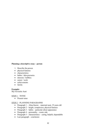 42
Planning a descriptive essay – person
1. Describe the person
 physical features
 characteristics
 habits / idiosyncrasies
 interests / hobbies
 career / work
 achievements
 family
Example:
My Favourite Aunt
STEP 1 – TENSE
 Present tense
STEP 2 – PLANNING PARAGRAPHS
 Paragraph 1 – Alina Kasim – maternal aunt, 35 years old
 Paragraph 2 – height, complexion, physical features
 Paragraph 3 – habits – particular about appearance
 Paragraph 4 – personality – comic side
 Paragraph 5 – characteristics – caring, helpful, dependable
 Last paragraph – conclusion
 