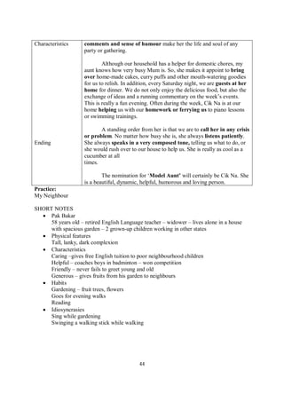 44
Characteristics
Ending
comments and sense of humour make her the life and soul of any
party or gathering.
Although our household has a helper for domestic chores, my
aunt knows how very busy Mum is. So, she makes it appoint to bring
over home-made cakes, curry puffs and other mouth-watering goodies
for us to relish. In addition, every Saturday night, we are guests at her
home for dinner. We do not only enjoy the delicious food, but also the
exchange of ideas and a running commentary on the week’s events.
This is really a fun evening. Often during the week, Cik Na is at our
home helping us with our homework or ferrying us to piano lessons
or swimming trainings.
A standing order from her is that we are to call her in any crisis
or problem. No matter how busy she is, she always listens patiently.
She always speaks in a very composed tone, telling us what to do, or
she would rush over to our house to help us. She is really as cool as a
cucumber at all
times.
The nomination for ‘Model Aunt’ will certainly be Cik Na. She
is a beautiful, dynamic, helpful, humorous and loving person.
Practice:
My Neighbour
SHORT NOTES
 Pak Bakar
58 years old – retired English Language teacher – widower – lives alone in a house
with spacious garden – 2 grown-up children working in other states
 Physical features
Tall, lanky, dark complexion
 Characteristics
Caring –gives free English tuition to poor neighbourhood children
Helpful – coaches boys in badminton – won competition
Friendly – never fails to greet young and old
Generous – gives fruits from his garden to neighbours
 Habits
Gardening – fruit trees, flowers
Goes for evening walks
Reading
 Idiosyncrasies
Sing while gardening
Swinging a walking stick while walking
 