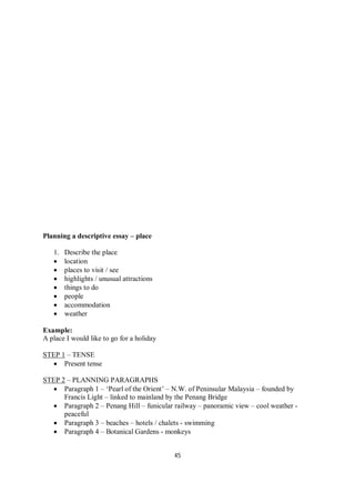45
Planning a descriptive essay – place
1. Describe the place
 location
 places to visit / see
 highlights / unusual attractions
 things to do
 people
 accommodation
 weather
Example:
A place I would like to go for a holiday
STEP 1 – TENSE
 Present tense
STEP 2 – PLANNING PARAGRAPHS
 Paragraph 1 – ‘Pearl of the Orient’ – N.W. of Peninsular Malaysia – founded by
Francis Light – linked to mainland by the Penang Bridge
 Paragraph 2 – Penang Hill – funicular railway – panoramic view – cool weather -
peaceful
 Paragraph 3 – beaches – hotels / chalets - swimming
 Paragraph 4 – Botanical Gardens - monkeys
 