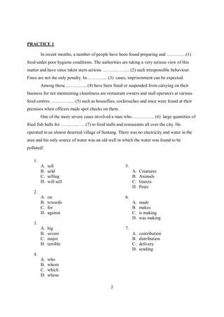 2
PRACTICE 1
In recent months, a number of people have been found preparing and ………….(1)
food under poor hygiene conditions. The authorities are taking a very serious view of this
matter and have since taken stern actions ……………… (2) such irresponsible behaviour.
Fines are not the only penalty. In………….. (3) cases, imprisonment can be expected.
Among those ………….. (4) have been fined or suspended from carrying on their
business for not maintaining cleanliness are restaurant owners and stall operators at various
food centres…………….. (5) such as houseflies, cockroaches and mice were found at their
premises when officers made spot checks on them.
One of the more severe cases involved a man who…………… (6) large quantities of
fried fish balls for ……………. (7) to food stalls and restaurants all over the city. He
operated in an almost deserted village of Sentang. There was no electricity and water in the
area and his only source of water was an old well in which the water was found to be
polluted!
1.
A. sell
B. sold
C. selling
D. will sell
2.
A. on
B. towards
C. for
D. against
3.
A. big
B. severe
C. major
D. terrible
4.
A. who
B. whom
C. which
D. whose
5.
A. Creatures
B. Animals
C. Insects
D. Pests
6.
A. made
B. makes
C. is making
D. was making
7.
A. contribution
B. distribution
C. delivery
D. sending
 