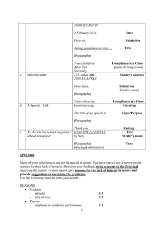 5
25000 KUANTAN
2 February 2011 Date
Dear sir, Salutation
Asking permission to visit … Title
(Paragraphs)
Yours faithfully Complimentary Close
Alice Tan (name & designation)
Secretary
c Informal letter 123, Jalan ABC Sender’s address
2500 KUANTAN
Dear Sara, Salutation
friend’s name)
(Paragraphs)
Yours sincerely, Complimentary Close
d A Speech / Talk Good morning, Greeting
The title of my speech is Topic/Purpose
(Paragraphs)
Thank you Ending
e An Article for school magazine /
school newspaper
HEALTHY LIFESTYLE Title
by Suzy Writer’s name
(Paragraphs) Tone
(sharing&informative)
SPM 2009
Many of your schoolmates are not interested in sports. You have carried out a survey on the
reasons for their lack of interest. Based on your findings, write a report to the Principal
regarding the matter. In your report, give reasons for the lack of interest in sports and
provide suggestions to overcome the problems.
Use the following notes to write your report.
REASONS
 Students
- attitude C1
- lack of time C2
 Parents
- emphasis on academic performance C3
 