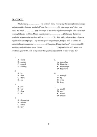 3
PRACTICE 2
What exactly ……………… (1) cavities? Some people say that eating too much sugar
leads to cavities, but that is only half true. On…………….(2) own, sugar won’t hurt your
teeth. But when ……………..(3) add sugar to the micro-organisms living on your teeth, then
you might have a problem. Micro-organisms are ……………….. (4) bacteria that are so
small that you can only see them with a…………….(5) . This sticky, slimy colony of micro-
organisms is called plaque. They normally live on your teeth, but you need to control the
amount of micro-organisms ………………(6) brushing. Plaque that hasn’t been removed by
brushing can harden into tartar. Plaque ……………….. (7) begin to form 4-12 hours after
you brush your teeth, so it is important that you brush your teeth at least twice a day.
1.
A. cause
B. causes
C. caused
D. causing
2.
A. its
B. their
C. them
D. our
3.
A. you
B. we
C. they
D. he
4.
A. diminutive
B. minute
C. small
D. tiny
5.
A. magnifier
B. binoculars
C. microscope
D. telescope
6.
A. through
B. by
C. with
D. from
7.
A. could
B. may
C. would
D. should
 