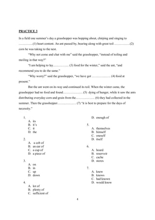 4
PRACTICE 3
In a field one summer’s day a grasshopper was hopping about, chirping and singing to
…………..(1) heart content. An ant passed by, bearing along with great toil ……………(2)
corn he was taking to the nest.
“Why not come and chat with me” said the grasshopper, “instead of toiling and
moiling in that way?”
“I am helping to lay…………… (3) food for the winter,” said the ant, “and
recommend you to do the same.”
“Why worry?” said the grasshopper, “we have got ……………… (4) food at
present.”
But the ant went on its way and continued its toil. When the winter came, the
grasshopper had no food and found………………. (5) dying of hunger, while it saw the ants
distributing everyday corn and grain from the……………… (6) they had collected in the
summer. Then the grasshopper……………… (7) “it is best to prepare for the days of
necessity.”
1.
A. its
B. it’s
C. it
D. the
2.
A. a cob of
B. an ear of
C. a cup of
D. a piece of
3.
A. on
B. in
C. up
D. down
4.
A. lot of
B. plenty of
C. sufficient of
D. enough of
5.
A. themselves
B. himself
C. oneself
D. itself
6.
A. hoard
B. reservoir
C. cache
D. stores
7.
A. knew
B. knows
C. had known
D. would know
 