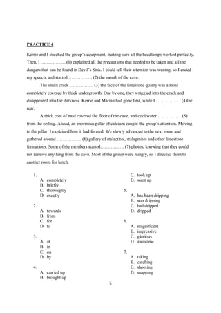 5
PRACTICE 4
Kerrie and I checked the group’s equipment, making sure all the headlamps worked perfectly.
Then, I …………….. (1) explained all the precautions that needed to be taken and all the
dangers that can be found in Devil’s Sink. I could tell their attention was waning, so I ended
my speech, and started ……………. (2) the mouth of the cave.
The small crack ……………. (3) the face of the limestone quarry was almost
completely covered by thick undergrowth. One by one, they wriggled into the crack and
disappeared into the darkness. Kerrie and Marian had gone first, while I …………….. (4)the
rear.
A thick coat of mud covered the floor of the cave, and cool water ……………. (5)
from the ceiling. Ahead, an enormous pillar of calcium caught the group’s attention. Moving
to the pillar, I explained how it had formed. We slowly advanced to the next room and
gathered around …………….. (6) gallery of stalactites, stalagmites and other limestone
formations. Some of the members started……………. (7) photos, knowing that they could
not remove anything from the cave. Most of the group were hungry, so I directed them to
another room for lunch.
1.
A. completely
B. briefly
C. thoroughly
D. exactly
2.
A. towards
B. from
C. for
D. to
3.
A. at
B. in
C. on
D. by
4.
A. carried up
B. brought up
C. took up
D. went up
5.
A. has been dripping
B. was dripping
C. had dripped
D. dripped
6.
A. magnificent
B. impressive
C. glorious
D. awesome
7.
A. taking
B. catching
C. shooting
D. snapping
 