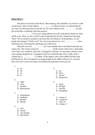 6
PRACTICE 5
Our hotel was located on the beach. That morning, after breakfast, we went for a walk
on the beach. After we had walked…………………(1) about an hour, we realized that the
sea water was drawing back out into the sea. We were amazed at this………………(2) and
just stood there, wondering what had caused it.
……………………(3) we saw a huge splash out by the reefs that lay about two miles
off the coast. Then, we saw a wall of water rising high into the sky. People were shouting,
“Run!” So we started to run back to the hotel that was behind us. In the gardens, we met
people who shouted, “Climb a tree!” So I ran to the nearest tree. As I ……………….. (4) to
climb that tree, I first heard the deafening roar of the wave.
When the wave hit……………… (5), I was smashed into a tree branch and then was
swept away. The waters carried me ………………… (6) the streets of the town. I sank under
a few times, but, somehow, each time, I managed to resurface. At one point, a chunk of roof
came rushing alongside me. I managed to grab on it and hold onto it for a while, until it
crashed into a ……………… (7) rubble. At the impact, some of the rubble fell down and
half-buried me. The roof segment was jammed tight in the rubble with me on it. I just lay
there, for I don’t know how long, too terrified and exhausted to try to get out.
1.
A. for
B. till
C. on
D. in
2.
A. sight
B. event
C. incident
D. phenomenon
3.
A. Immediately
B. Suddenly
C. Quickly
D. Shortly
4.
A. start
B. started
C. was starting
D. had started
5.
A. me
B. them
C. myself
D. themselves
6.
A. along
B. through
C. towards
D. throughout
7.
A. a heap of
B. a group of
C. a pile of
D. a lump of
 