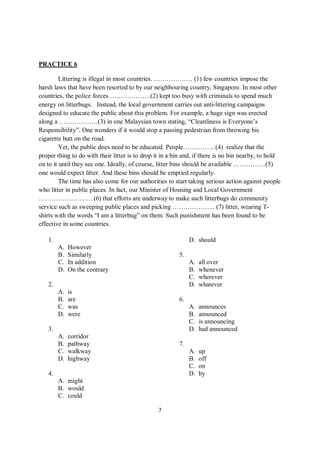 7
PRACTICE 6
Littering is illegal in most countries. ……………… (1) few countries impose the
harsh laws that have been resorted to by our neighbouring country, Singapore. In most other
countries, the police forces ……………….(2) kept too busy with criminals to spend much
energy on litterbugs. Instead, the local government carries out anti-littering campaigns
designed to educate the public about this problem. For example, a huge sign was erected
along a ………………(3) in one Malaysian town stating, “Cleanliness is Everyone’s
Responsibility”. One wonders if it would stop a passing pedestrian from throwing his
cigarette butt on the road.
Yet, the public does need to be educated. People……………(4) realize that the
proper thing to do with their litter is to drop it in a bin and, if there is no bin nearby, to hold
on to it until they see one. Ideally, of course, litter bins should be available ……………(5)
one would expect litter. And these bins should be emptied regularly.
The time has also come for our authorities to start taking serious action against people
who litter in public places. In fact, our Minister of Housing and Local Government
……………………. (6) that efforts are underway to make such litterbugs do community
service such as sweeping public places and picking ……………….. (7) litter, wearing T-
shirts with the words “I am a litterbug” on them. Such punishment has been found to be
effective in some countries.
1.
A. However
B. Similarly
C. In addition
D. On the contrary
2.
A. is
B. are
C. was
D. were
3.
A. corridor
B. pathway
C. walkway
D. highway
4.
A. might
B. would
C. could
D. should
5.
A. all over
B. whenever
C. wherever
D. whatever
6.
A. announces
B. announced
C. is announcing
D. had announced
7.
A. up
B. off
C. on
D. by
 