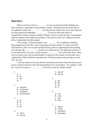 8
PRACTICE 7
When I arrived at 2.30 a.m., ………… (1) area was deserted and the building was
dark except for a single light in a ground floor window. I honked twice and waited. But no
one appeared. Under such……………… (2), many drivers usually drive away. But I had seen
too many people who depended ……………….. (3) taxis as their only means of
transportation. Unless a situation smelled of danger, I always went to the door. The passenger
might be someone who needed my assistance, I reasoned to myself. So I walked to the door.
Just as I approached, the door opened.
“Just a minute,” I heard an elderly voice…………….(4), I could hear something
being dragged across the floor. After a long pause, the door opened. A woman in her 80’s
stood before me. She was very thin and frail looking, and was supporting herself by holding
on to the door. By ……………….. (5) side was a small suitcase. The apartment looked as if
no one had lived in it for years. All the furniture …………….. (6) covered with sheets. There
were no clocks on the wall, no knick-knacks or utensils on the counters. In the corner was a
cardboard box filled with photos and glassware. “Would you please carry my bag out to the
car?” she said.
I took the suitcase to the cab, and then returned to assist the woman. She took my arm
and we walked towards the curb. She kept thanking me for my kindness. “It’s nothing,” I told
her. “I just try to treat my ……………… (7) the way I want my mother treated.”
1.
A. a
B. an
C. the
D. -
2.
A. moments
B. occurrences
C. incidences
D. circumstances
3.
A. on
B. in
C. at
D. for
4.
A. call in
B. call out
C. call off
D. call up
5.
A. my
B. her
C. his
D. it
6.
A. was
B. were
C. had
D. have
7.
A. buyers
B. clients
C. customers
D. passengers
 