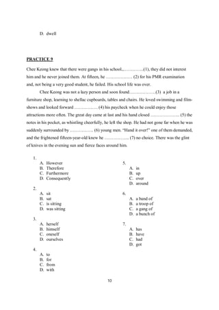 10
D. dwell
PRACTICE 9
Chee Keong knew that there were gangs in his school.,…………..(1), they did not interest
him and he never joined them. At fifteen, he ……………… (2) for his PMR examination
and, not being a very good student, he failed. His school life was over.
Chee Keong was not a lazy person and soon found………………(3) a job in a
furniture shop, learning to shellac cupboards, tables and chairs. He loved swimming and film-
shows and looked forward ……………. (4) his paycheck when he could enjoy those
attractions more often. The great day came at last and his hand closed ……………….. (5) the
notes in his pocket, as whistling cheerfully, he left the shop. He had not gone far when he was
suddenly surrounded by ……………. (6) young men. “Hand it over!” one of them demanded,
and the frightened fifteen-year-old knew he …………….. (7) no choice. There was the glint
of knives in the evening sun and fierce faces around him.
1.
A. However
B. Therefore
C. Furthermore
D. Consequently
2.
A. sit
B. sat
C. is sitting
D. was sitting
3.
A. herself
B. himself
C. oneself
D. ourselves
4.
A. to
B. for
C. from
D. with
5.
A. in
B. up
C. over
D. around
6.
A. a band of
B. a troop of
C. a gang of
D. a bunch of
7.
A. has
B. have
C. had
D. got
 