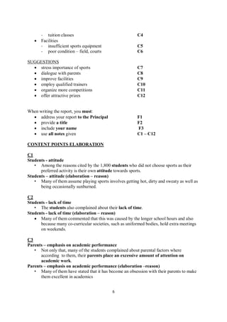 6
- tuition classes C4
 Facilities
- insufficient sports equipment C5
- poor condition – field, courts C6
SUGGESTIONS
 stress importance of sports C7
 dialogue with parents C8
 improve facilities C9
 employ qualified trainers C10
 organize more competitions C11
 offer attractive prizes C12
When writing the report, you must:
 address your report to the Principal F1
 provide a title F2
 include your name F3
 use all notes given C1 – C12
CONTENT POINTS ELABORATION
C1
Students - attitude
• Among the reasons cited by the 1,800 students who did not choose sports as their
preferred activity is their own attitude towards sports.
Students – attitude (elaboration – reason)
• Many of them assume playing sports involves getting hot, dirty and sweaty as well as
being occasionally sunburned.
C2
Students - lack of time
• The students also complained about their lack of time.
Students - lack of time (elaboration – reason)
 Many of them commented that this was caused by the longer school hours and also
because many co-curricular societies, such as uniformed bodies, hold extra meetings
on weekends.
C3
Parents – emphasis on academic performance
• Not only that, many of the students complained about parental factors where
according to them, their parents place an excessive amount of attention on
academic work.
Parents – emphasis on academic performance (elaboration –reason)
• Many of them have stated that it has become an obsession with their parents to make
them excellent in academics
 
