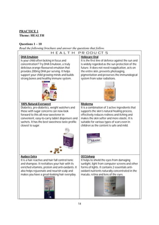14
PRACTICE 1
Theme: HEALTH
Questions 1 – 10
Read the following brochure and answer the questions that follow.
HEALTH PRODUCTS
DHA Emulsion
Is your child often lacking in focus and
concentration? Try DHA Emulsion, a truly
delicious orange-flavoured emulsion that
provides 200mg DHA per serving. It helps
support your child growing minds and builds
strong bones and healthy immune system.
Heliocare Oral
It is the first line of defence against the sun and
is widely regarded as the sun protection of the
future. It does not need reapplication, acts on
the entire skin, prevents photoaging,
pigmentation and preserves the immunological
system from solar radiations.
100% Natural-Eversweet
Diabetics, pre-diabetics, weight watchers and
those with sugar concerns can now look
forward to this all-new sweetener in
convenient, easy-to-carry tablet dispensers and
sachets. It has the best sweetness taste profile
closest to sugar.
Mederma
It is a combination of 3 active ingredients that
supports the skin’s natural healing process,
effectively reduces redness and itching and
makes the skin softer and more elastic. It is
suitable for various types of scars even in
children as the content is safe and mild.
Audace Extra
It is a hair reactive and hair fall control tonic
and shampoo. It revitalises your hair with its
enriched vitamins, protein and anti-oxidants. It
also helps rejuvenate and nourish scalp and
makes you have a great-looking hair everyday.
OCCUsharp
It helps to shield the eyes from damaging
sunlight, light from computer screens and other
forms of lights. It contains 2 essentials anti-
oxidant nutrients naturally concentrated in the
macula, retina and lens of the eyes.
 