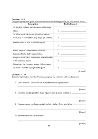 15
Questions 1 – 6
Using the information given, select the most suitable health products for each person below.
Description Health Product
En. Majid is diabetic and has to control his sugar
intake. 1. ...................................................
Pn. Alisa would like to take her children to the
beach. She is worried that they might get sunburn. 2. ...................................................
Kavitha wants to have beautiful long hair.
3. ...................................................
Aiman Haqeem cannot concentrate while
studying. He also lacks focus in class. 4. ..................................................
Margaret would like a product that makes her skin
softer and more elastic. 5. .................................................
Ahmad uses the computer almost 24 hours a day.
He doesn’t want his eyesight to be spoilt. 6. ..................................................
[6 marks]
Questions 7 – 10
Using the information from the brochure, complete the sentences with short answers.
7. 100% Natural – Eversweet can be used to replace sugar because
..........................................................................................................................................
[1 mark]
8. Mederma can be apllied on many types of scars even on children as .............................
..........................................................................................................................................
[1 mark]
9. Besides making one has great-looking hair, Audace Extra also helps ...........................
..........................................................................................................................................
[1 mark]
10. The benefit of DHA Emulsion is.....................................................................................
.........................................................................................................................................
[1 mark]
 