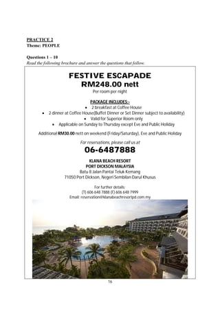 16
PRACTICE 2
Theme: PEOPLE
Questions 1 – 10
Read the following brochure and answer the questions that follow.
FESTIVE ESCAPADE
RM248.00 nett
Per room per night
PACKAGE INCLUDES:-
 2 breakfast at Coffee House
 2 dinner at Coffee House(Buffet Dinner or Set Dinner subject to availability)
 Valid for Superior Room only
 Applicable on Sunday to Thursday except Eve and Public Holiday
Additional RM30.00 nett on weekend (Friday/Saturday), Eve and Public Holiday
For reservations, please call us at
06-6487888
KLANA BEACH RESORT
PORT DICKSON MALAYSIA
Batu 8 Jalan Pantai Teluk Kemang
71050 Port Dickson, Negeri Sembilan Darul Khusus
For further details:
(T) 606 648 7888 (F) 606 648 7999
Email: reservation@klanabeachresortpd.com.my
 