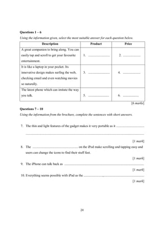 24
Questions 1 – 6
Using the information given, select the most suitable answer for each question below.
Description Product Price
A great companion to bring along. You can
easily tap and scroll to get your favourite
entertainment.
1. .......................... 2. .....................
It is like a laptop in your pocket. Its
innovative design makes surfing the web,
checking email and even watching movies
so naturally.
3. .......................... 4. .....................
The latest phone which can imitate the way
you talk. 5. ......................... 6. ...................
[6 marks]
Questions 7 – 10
Using the information from the brochure, complete the sentences with short answers.
7. The thin and light features of the gadget makes it very portable as it ..................................
...............................................................................................................................................
[1 mark]
8. The ....................................................... on the iPod make scrolling and tapping easy and
users can change the icons to find their stuff fast.
[1 mark]
9. The iPhone can talk back as ................................................................................................
[1 mark]
10. Everything seems possible with iPad as the .......................,.................................................
[1 mark]
 