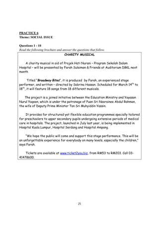 25
PRACTICE 6
Theme: SOCIAL ISSUE
Questions 1 - 10
Read the following brochure and answer the questions that follow.
CHARITY MUSICAL
A charity musical in aid of Projek Hati Nurani – Program Sekolah Dalam
Hospital – will be presented by Farah Sulaiman & Friends at Auditorium DBKL next
month
Titled “Broadway Bites”, it is produced by Farah, an experienced stage
performer, and written – directed by Sabrina Hassan. Scheduled for March 14th
to
18th
, it will feature 18 songs from 18 different musicals.
The project is a joined initiative between the Education Ministry and Yayasan
Nurul Yaqeen, which is under the patronage of Puan Sri Noorainee Abdul Rahman,
the wife of Deputy Prime Minister Tan Sri Muhyiddin Yassin.
It provides for structured yet flexible education programmes specially tailored
for preschoolers to upper secondary pupils undergoing extensive periods of medical
care in hospitals. The project, launched in July last year, is being implemented in
Hospital Kuala Lumpur, Hospital Serdang and Hospital Ampang.
“We hope the public will come and support this stage performance. This will be
an unforgettable experience for everybody on many levels, especially the children,”
says Farah.
Tickets are available at www.ticket2you.biz, from RM53 to RM203. Call 03-
41478600.
 