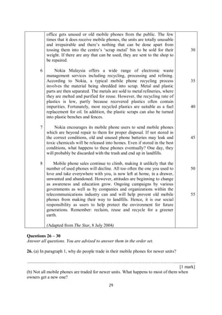 29
6
7
8
office gets unused or old mobile phones from the public. The few
times that it does receive mobile phones, the units are totally unusable
and irrepairable and there’s nothing that can be done apart from
tossing them into the centre’s ‘scrap metal’ bin to be sold for their
weight. If there are any that can be used, they are sent to the shop to
be repaired.
Nokia Malaysia offers a wide range of electronic waste
management services including recycling, processing and refining.
According to Nokia, a typical mobile phone recycling process
involves the material being shredded into scrap. Metal and plastic
parts are then separated. The metals are sold to metal refineries, where
they are melted and purified for reuse. However, the recycling rate of
plastics is low, partly because recovered plastics often contain
impurities. Fortunately, most recycled plastics are suitable as a fuel
replacement for oil. In addition, the plastic scraps can also be turned
into plastic benches and fences.
Nokia encourages its mobile phone users to send mobile phones
which are beyond repair to them for proper disposal. If not stored in
the correct conditions, old and unused phone batteries may leak and
toxic chemicals will be released into homes. Even if stored in the best
conditions, what happens to these phones eventually? One day, they
will probably be discarded with the trash and end up in landfills.
Mobile phone sales continue to climb, making it unlikely that the
number of used phones will decline. All too often the one you used to
love and take everywhere with you, is now left at home, in a drawer,
unwanted and abandoned. However, attitudes are beginning to change
as awareness and education grow. Ongoing campaigns by various
governments as well as by companies and organizations within the
telecommunications industry can and will help prevent old mobile
phones from making their way to landfills. Hence, it is our social
responsibility as users to help protect the environment for future
generations. Remember: reclaim, reuse and recycle for a greener
earth.
(Adapted from The Star, 8 July 2004)
30
35
40
45
50
55
Questions 26 – 30
Answer all questions. You are advised to answer them in the order set.
26. (a) In paragraph 1, why do people trade in their mobile phones for newer units?
..........................…………………………………….………………………………...................
[1 mark]
(b) Not all mobile phones are traded for newer units. What happens to most of them when
owners get a new one?
 