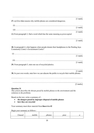 30
..........................…………………………………….………….................................................
[1 mark]
27. (a) Give two reasons why mobile phones are considered dangerous.
(i) …………………………………................................................………………………......
[1 mark]
(ii) …………………..…………..………….............................................................................
[1 mark]
(b) From paragraph 3, find a word which has the same meaning as preoccupied.
.........................………………………………………………….……........................................
[1 mark]
28. In paragraph 4, what happens when people donate their handphones to the Petaling Jaya
Community Centre’s Environment Centre?
(i) ……………………………………..……..........................................................................…
[1 mark]
(ii) ………………………………………..…............................................................................
[1 mark]
29. From paragraph 5, state one use of recycled plastics.
…………………………………….…………………….............................................................
[1 mark]
30. In your own words, state how we can educate the public to recycle their mobile phones.
........................……………………………………………………..…........................................
..........................…………………………………………..................................................……
[2 marks]
Question 31
This article describes the threats posed by mobile phones to the environment and the
solutions to the problems.
Based on the text, write a summary of :
 the dangers posed by improper disposal of mobile phones
 how they are recycled
Your summary must draw material from lines 6 to 42
Begin your summary as follows :
Unused mobile phones pose a
 