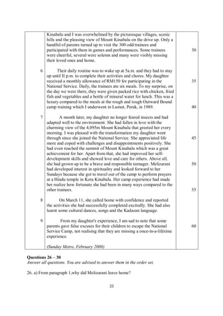 33
6
7
8
9
Kinabalu and I was overwhelmed by the picturesque villages, scenic
hills and the pleasing view of Mount Kinabalu on the drive up. Only a
handful of parents turned up to visit the 300 odd trainees and
participated with them in games and performances. Some trainees
were cheerful, several were solemn and many were visibly missing
their loved ones and home.
Their daily routine was to wake up at 5a.m. and they had to stay
up until II p.m. to complete their activities and chores. My daughter
received a monthly allowance of RM150 for participating in the
National Service. Daily, the trainees ate six meals. To my surprise, on
the day we were there, they were given packed rice with chicken, fried
fish and vegetables and a bottle of mineral water for lunch. This was a
luxury compared to the meals at the rough and tough Outward Bound
camp training which I underwent in Lumut, Perak, in 1989.
A month later, my daughter no longer feared insects and had
adapted well to the environment. She had fallen in love with the
charming view of the 4,095m Mount Kinabalu that greeted her every
morning. I was pleased with the transformation my daughter went
through since she joined the National Service. She appreciated life
more and coped with challenges and disappointments positively. She
had even reached the summit of Mount Kinabalu which was a great
achievement for her. Apart from that, she had improved her self-
development skills and showed love and care for others. Above all,
she had grown up to be a brave and responsible teenager. Melizarani
had developed interest in spirituality and looked forward to her
Sundays because she got to travel out of the camp to perform prayers
at a Hindu temple in Kota Kinabalu. Her camp experience had made
her realize how fortunate she had been in many ways compared to the
other trainees.
On March 11, she called home with confidence and reported
the activities she had successfully completed excitedly. She had also
learnt some cultural dances, songs and the Kadazan language.
From my daughter's experience, I am sad to note that some
parents gave false excuses for their children to escape the National
Service Camp, not realising that they are missing a once-in-a-lifetime
experience.
(Sunday Metro, February 2008)
30
35
40
45
50
55
60
Questions 26 – 30
Answer all questions. You are advised to answer them in the order set.
26. a) From paragraph 1,why did Melizarani leave home?
 