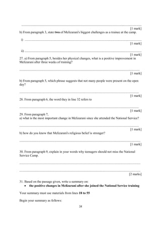 34
....................................................................................................................................................
[1 mark]
b) From paragraph 3, state two of Melizarani's biggest challenges as a trainee at the camp.
i) ................................................................................................................................................
[1 mark]
ii) ................................................................................................................................................
[1 mark]
27. a) From paragraph 5, besides her physical changes, what is a positive improvement in
Melizarani after three weeks of training?
....................................................................................................................................................
[1 mark]
b) From paragraph 5, which phrase suggests that not many people were present on the open
day?
...................................................................................................................................................
[1 mark]
28. From paragraph 6, the word they in line 32 refers to
...................................................................................................................................................
[1 mark]
29. From paragraph 7,
a) what is the most important change in Melizarani since she attended the National Service?
...................................................................................................................................................
[1 mark]
b) how do you know that Melizarani's religious belief is stronger?
.....................................................................................................................................................
[1 mark]
30. From paragraph 9, explain in your words why teenagers should not miss the National
Service Camp.
.....................................................................................................................................................
.....................................................................................................................................................
[2 marks]
31. Based on the passage given, write a summary on:
 the positive changes in Melizarani after she joined the National Service training
Your summary must use materials from lines 18 to 55
Begin your summary as follows:
 
