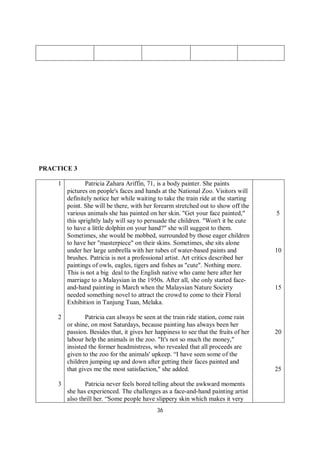 36
PRACTICE 3
1
2
3
Patricia Zahara Ariffin, 71, is a body painter. She paints
pictures on people's faces and hands at the National Zoo. Visitors will
definitely notice her while waiting to take the train ride at the starting
point. She will be there, with her forearm stretched out to show off the
various animals she has painted on her skin. "Get your face painted,"
this sprightly lady will say to persuade the children. "Won't it be cute
to have a little dolphin on your hand?" she will suggest to them.
Sometimes, she would be mobbed, surrounded by those eager children
to have her "masterpiece" on their skins. Sometimes, she sits alone
under her large umbrella with her tubes of water-based paints and
brushes. Patricia is not a professional artist. Art critics described her
paintings of owls, eagles, tigers and fishes as "cute". Nothing more.
This is not a big deal to the English native who came here after her
marriage to a Malaysian in the 1950s. After all, she only started face-
and-hand painting in March when the Malaysian Nature Society
needed something novel to attract the crowd to come to their Floral
Exhibition in Tanjung Tuan, Melaka.
Patricia can always be seen at the train ride station, come rain
or shine, on most Saturdays, because painting has always been her
passion. Besides that, it gives her happiness to see that the fruits of her
labour help the animals in the zoo. "It's not so much the money,"
insisted the former headmistress, who revealed that all proceeds are
given to the zoo for the animals' upkeep. “I have seen some of the
children jumping up and down after getting their faces painted and
that gives me the most satisfaction," she added.
Patricia never feels bored telling about the awkward moments
she has experienced. The challenges as a face-and-hand painting artist
also thrill her. “Some people have slippery skin which makes it very
5
10
15
20
25
 