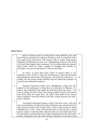40
PRACTICE 4
1
2
3
4
Hotels in Kuala Lumpur are selling them at about RM100 a piece and
local Chinese restaurants are cashing in on them as well. It is that time of the
year again when connoisseurs and common folks in China, Hong Kong,
Singapore and Malaysia go crazy over a Shanghainese delicacy in the form
of a small, hairy-legged, green crustacean. We are talking about the seasonal
Hairy Crabs which are widely available in Shanghai from October to
November. You can even get them in 7-Eleven stores there!
So what’s so great about these crabs? In ancient China, it was
regarded an elite activity to enjoy the crab delicacies, watch the blooming
chrysanthemums and compose lyrical poems. The secret lies with the roe – a
sinfully rich and creamy orange substance that has melted the resistance of
even the most cholesterol conscious.
Dragon-O Restaurant which serves Shanghainese cuisine has also
jumped on the bandwagon to bring these tiny delicacies to Malaysia. To
make it more affordable, they import the crabs direct from the source – Tai
Lake in Jiangsu Province, China. The ecology around Tai Lake is the reason
why Hairy Crabs are reared there. Tai Lake’s ideal depth of two metres
allows sunlight to reach the bottom of the lake, causing seaweed, the crabs’
food, to flourish.
According to Raymond Cheung, a Hairy Crab farm owner, wild crab
fries are purchased every March from local fishermen who catch them by the
kilos from the mouth of the Yangtze River. There would usually be about
160,000 fries in a kilo. These two-week-old fries are then put into a small
pond to mature. Come December when the crabs are nine months old, they
are relocated to an enclosed pen by the lake in preparation for the cold winter
months. During this time, the crabs will bury themselves in the mud at the
5
10
15
20
25
 