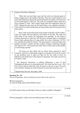 41
5
6
7
8
bottom of the lake to hibernate.
When they are more than a year old, the crabs are relocated again in
May to bigger pens in the middle of the lake. These are crucial months as the
food and temperature during this period determine the quality of the harvest
in the fourth quarter of the year. The crabs are considered mature after they
have moulted 21 times. They usually moult when the temperature drops to
20°C. During this time, they are fed small fishes, corn, spirulina and garlic.
Their shells are yellow during their growing months and will turn green once
they mature.
Hairy crabs are best harvested in the months of October and November.
They are caught with nets placed at the bottom of the lake. The crabs are
then taken to the factory for packaging and exporting. At the factory,
workers bind them so that they will not move and pack them in styrofoam
boxes before placing them in a huge chiller for a day to hibernate. CCTVs
are installed all around the factory. The government is concerned about the
quality of China’s exports and they conduct stringent monitoring through
live feed CCTVs. The cameras also allow them to keep track on the number
of crabs being exported.
The boxes are then filled with ice before being exported to other
countries. Each box is individually tagged so customers can trace the source
if any problems arise. It takes two days for the live crabs to arrive in
Malaysia and another day to the respective restaurants. The crabs can survive
for about a week.
The Dragon-O Restaurant is offering Malaysians a taste of this
Shanghainese delicacy at a reasonable price. The owner has this to say, “We
have always kept in mind that value for money is the way to go if we want
our customers walking out of the restaurant to come back some day soon.”
Adapted from The Star, November, 2008
30
35
40
45
50
Questions 26 – 30
Answer all questions. You are advised to answer them in the order set.
26 From paragraph 1,
(a) what are being sold at about RM100 a piece?
…………..…………………………………………………………………..........................
[1 mark]
(b) which sentence tells you that Hairy Crabs are widely available in Shanghai?
.................……………………………..................................................……………………
[1 mark]
27 From paragraph 2, which is the most delicious part of the crab?
 
