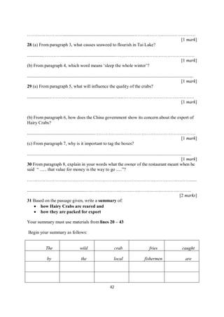 42
……………………...............................................................……………….…….……………
[1 mark]
28 (a) From paragraph 3, what causes seaweed to flourish in Tai Lake?
..............…………................................................………………….………………………….
[1 mark]
(b) From paragraph 4, which word means ‘sleep the whole winter’?
...................................................................................................................................................
[1 mark]
29 (a) From paragraph 5, what will influence the quality of the crabs?
....................……….…........................................…...…………………………………………
[1 mark]
(b) From paragraph 6, how does the China government show its concern about the export of
Hairy Crabs?
...........................................................………….……………………………………….………
[1 mark]
(c) From paragraph 7, why is it important to tag the boxes?
.................................................................................................................................................
[1 mark]
30 From paragraph 8, explain in your words what the owner of the restaurant meant when he
said “ ...... that value for money is the way to go .....”?
………………………………………………………………………………………………......
....................................................….……………………..…………………………………..
[2 marks]
31 Based on the passage given, write a summary of:
 how Hairy Crabs are reared and
 how they are packed for export
Your summary must use materials from lines 20 – 43
Begin your summary as follows:
The wild crab fries caught
by the local fishermen are
 