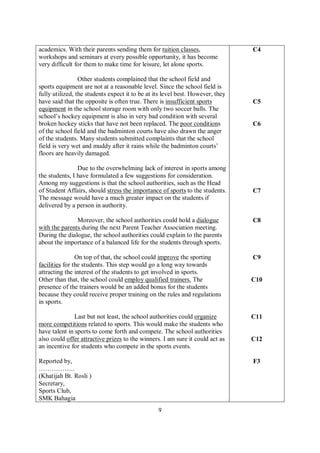 9
academics. With their parents sending them for tuition classes,
workshops and seminars at every possible opportunity, it has become
very difficult for them to make time for leisure, let alone sports.
Other students complained that the school field and
sports equipment are not at a reasonable level. Since the school field is
fully utilized, the students expect it to be at its level best. However, they
have said that the opposite is often true. There is insufficient sports
equipment in the school storage room with only two soccer balls. The
school’s hockey equipment is also in very bad condition with several
broken hockey sticks that have not been replaced. The poor conditions
of the school field and the badminton courts have also drawn the anger
of the students. Many students submitted complaints that the school
field is very wet and muddy after it rains while the badminton courts’
floors are heavily damaged.
Due to the overwhelming lack of interest in sports among
the students, I have formulated a few suggestions for consideration.
Among my suggestions is that the school authorities, such as the Head
of Student Affairs, should stress the importance of sports to the students.
The message would have a much greater impact on the students if
delivered by a person in authority.
Moreover, the school authorities could hold a dialogue
with the parents during the next Parent Teacher Association meeting.
During the dialogue, the school authorities could explain to the parents
about the importance of a balanced life for the students through sports.
On top of that, the school could improve the sporting
facilities for the students. This step would go a long way towards
attracting the interest of the students to get involved in sports.
Other than that, the school could employ qualified trainers. The
presence of the trainers would be an added bonus for the students
because they could receive proper training on the rules and regulations
in sports.
Last but not least, the school authorities could organize
more competitions related to sports. This would make the students who
have talent in sports to come forth and compete. The school authorities
also could offer attractive prizes to the winners. I am sure it could act as
an incentive for students who compete in the sports events.
Reported by,
……………..
(Khatijah Bt. Rosli )
Secretary,
Sports Club,
SMK Bahagia
C4
C5
C6
C7
C8
C9
C10
C11
C12
F3
 