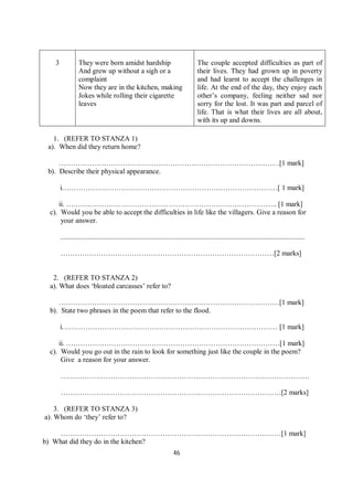 46
3 They were born amidst hardship
And grew up without a sigh or a
complaint
Now they are in the kitchen, making
Jokes while rolling their cigarette
leaves
The couple accepted difficulties as part of
their lives. They had grown up in poverty
and had learnt to accept the challenges in
life. At the end of the day, they enjoy each
other’s company, feeling neither sad nor
sorry for the lost. It was part and parcel of
life. That is what their lives are all about,
with its up and downs.
1. (REFER TO STANZA 1)
a). When did they return home?
…………………………………………………………………………………[1 mark]
b). Describe their physical appearance.
i.………………………………………………………………………………[ 1 mark]
ii. …………………………………………………………………………….. [1 mark]
c). Would you be able to accept the difficulties in life like the villagers. Give a reason for
your answer.
.........................................................................................................................................
………………………………………………………………………………[2 marks]
2. (REFER TO STANZA 2)
a). What does ‘bloated carcasses’ refer to?
…………………………………………………………………………………[1 mark]
b). State two phrases in the poem that refer to the flood.
i.……………………………………………………………………………… [1 mark]
ii. ………………………………………………………………………………[1 mark]
c). Would you go out in the rain to look for something just like the couple in the poem?
Give a reason for your answer.
……………………………………………………………………………………………
…………………………………………………………………………………[2 marks]
3. (REFER TO STANZA 3)
a). Whom do ‘they’ refer to?
…………………………………………………………………………………[1 mark]
b) What did they do in the kitchen?
 