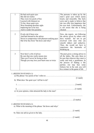 48
1 He had such quiet eyes
She did not realise
They were two pools of lies
Layered with thinnest ice
To her, those quiet eyes
Were breathing desolate sighs
Imploring her to be nice
And to render him paradise
The persona is taken up by the
man’s quiet eyes which seems
lonely and miserable. She feels
sorry and is made to believe that
she can offer him happiness that
his eyes lack. Unfortunately, she
is not aware that she is being
cheated.
2 If only she’d been wise
And had listened to the advice
Never to compromise with pleasure-seeking guys
She’d be free from “the hows and whys”
Now, she regrets not following
the advice given by others who
have warned her not to get
involved with men who are
smooth talkers and seductive.
Then, she would not have to
experience the heartache of
breaking up
3 Now here’s a bit of advice
Be sure that nice really means nice
Then you’ll never be losing at dice
Though you may lose your heart once or twice
The poet gives a strong advice to
all the ladies. She asks them to
be sure that whoever they meet is
really and truly a gentleman. In
the process of finding a life
partner, one may face some
failures but in the end, you will
be a winner in the game of life
1. (REFER TO STANZA 1)
a).The phrase ‘two pools of lies’ refers to …………………………………………………
[1 mark]
b). What does ‘the quiet eyes’ tell her to do?
i. ………………………………………………………………………………. [1mark]
ii. ……………………………………………………………………………….[1 mark]
c). In your opinion, what attracted the lady to the man?
…………………………………………………………………………………………...
………………………………………………………………………………[2 marks]
2. (REFER TO STANZA 2)
a). What is the meaning of the phrase ‘the hows and whys’
………………………………………………………………………………[1 mark]
b). State one advice given to the lady.
………………………………………………………………………………[1 mark]
 