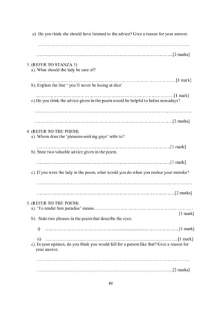 49
c) Do you think she should have listened to the advice? Give a reason for your answer.
…………………………………………………………………………………………
………………………………………………………………………………..[2 marks]
3. (REFER TO STANZA 3)
a). What should the lady be sure of?
…………………………………………………………………………………[1 mark]
b). Explain the line ‘ you’ll never be losing at dice’
…………………………………………………………………………………[1 mark]
c).Do you think the advice given in the poem would be helpful to ladies nowadays?
…………………………………………………………………………………………….
…………………………………………………………………………………[2 marks]
4. (REFER TO THE POEM)
a). Whom does the ‘pleasure-seeking guys‘ refer to?
………………………………………………………………………………[1 mark]
b). State two valuable advice given in the poem.
………………………………………………………………………………[1 mark]
c). If you were the lady in the poem, what would you do when you realise your mistake?
……………………………………………………………………………………………
…………………………………………………………………………………[2 marks]
5. (REFER TO THE POEM)
a). ‘To render him paradise’ means…….……………………………………………………
[1 mark]
b). State two phrases in the poem that describe the eyes.
i) ......…………………………………….............................….………………[1 mark]
ii) .......................................................................................................................[1 mark]
c). In your opinion, do you think you would fall for a person like that? Give a reason for
your answer.
………………………………………………………………………………………….
………………………………………………………………………………..[2 marks]
 
