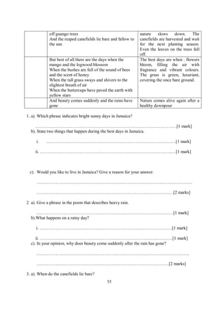 51
off guango trees
And the reaped canefields lie bare and fallow to
the sun
nature slows down. The
canefields are harvested and wait
for the next planting season.
Even the leaves on the trees fall
off.
But best of all there are the days when the
mango and the logwood blossom
When the bushes are full of the sound of bees
and the scent of honey
When the tall grass sways and shivers to the
slightest breath of air
When the buttercups have paved the earth with
yellow stars
The best days are when . flowers
bloom, filling the air with
fragrance and vibrant colours.
The grass is green, luxuriant,
covering the once bare ground.
And beauty comes suddenly and the rains have
gone
Nature comes alive again after a
healthy downpour
1. a). Which phrase indicates bright sunny days in Jamaica?
……………………………………………………………………………………[1 mark]
b). State two things that happen during the best days in Jamaica.
i. …………………………………………………………………….………[1 mark]
ii. ………………………………………………………………………….…..…[1 mark]
c). Would you like to live in Jamaica? Give a reason for your answer.
…………………………………………………………………………………………….
…………………………………………………………………………………[2 marks]
2 a). Give a phrase in the poem that describes heavy rain.
…………………………………………………………………………………[1 mark]
b).What happens on a rainy day?
i. ………………………………………………………………………………[1 mark]
ii. ………………………………………………………………………………[1 mark]
c). In your opinion, why does beauty come suddenly after the rain has gone?
…………………………………………………………………………………………..
………………………………………………………………………………[2 marks]
3. a). When do the canefields lie bare?
 