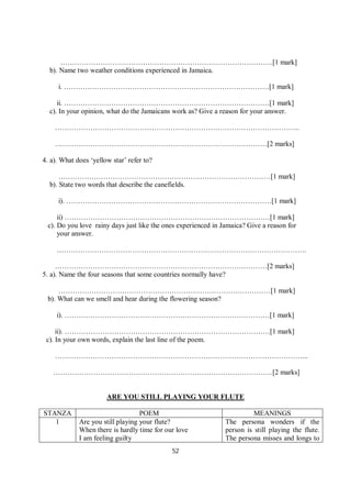 52
………………………………………………………………………………[1 mark]
b). Name two weather conditions experienced in Jamaica.
i. ……………………………………………………………………………[1 mark]
ii. ……………………………………………………………………………[1 mark]
c). In your opinion, what do the Jamaicans work as? Give a reason for your answer.
…………………………………………………………………………………………..
………………………………………………………………………………[2 marks]
4. a). What does ‘yellow star’ refer to?
………………………………………………………………………………[1 mark]
b). State two words that describe the canefields.
i). ……………………………………………………………………………[1 mark]
ii) ……………………………………………………………………………[1 mark]
c). Do you love rainy days just like the ones experienced in Jamaica? Give a reason for
your answer.
…………………………………………………………………………………………….
………………………………………………………………………………[2 marks]
5. a). Name the four seasons that some countries normally have?
………………………………………………………………………………[1 mark]
b). What can we smell and hear during the flowering season?
i). ……………………………………………………………………………[1 mark]
ii). ……………………………………………………………………………[1 mark]
c). In your own words, explain the last line of the poem.
……………………………………………………………………………………………...
…………………………………………………………………………………[2 marks]
ARE YOU STILL PLAYING YOUR FLUTE
STANZA POEM MEANINGS
1 Are you still playing your flute?
When there is hardly time for our love
I am feeling guilty
The persona wonders if the
person is still playing the flute.
The persona misses and longs to
 