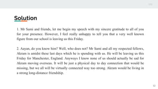 Solution
1. Mr Sami and friends, let me begin my speech with my sincere gratitude to all of you
for your presence. However, I feel really unhappy to tell you that a very well known
figure from our school is leaving us this Friday.
2. Aayan, do you know him? Well, who does not? Mr Sami and all my respected fellows,
Akram is amidst these last days which he is spending with us. He will be leaving us this
Friday for Manchester, England. Anyways I know none of us should actually be sad for
Akram moving overseas. It will be just a physical day to day connection that would be
missing, but we all will be virtually connected way too strong. Akram would be living in
a strong long-distance friendship.
12
 