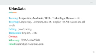 SiriusData
Training: Linguistics, Academia, TEFL, Technology, Research etc
Tutoring: Linguistics, Literature, IELTS, English for All classes and all
levels
Editing: proofreading
Translation: English, Urdu
Contact:
Whatsapp: 0092-3468620004
Email: zafarullah76@gmail.com
15
 