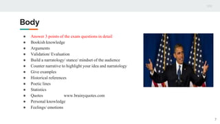 Body
● Answer 3 points of the exam questions in detail
● Bookish knowledge
● Arguments
● Validation/ Evaluation
● Build a narratology/ stance/ mindset of the audience
● Counter narrative to highlight your idea and narratology
● Give examples
● Historical references
● Poetic lines
● Statistics
● Quotes www.brainyquotes.com
● Personal knowledge
● Feelings/ emotions
7
 