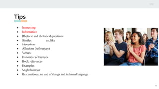 Tips
● Interesting
● Informative
● Rhetoric and rhetorical questions
● Similes as, like
● Metaphors
● Allusions (references)
● Verses
● Historical references
● Book references
● Examples
● Slight humour
● Be courteous, no use of slangs and informal language
9
 