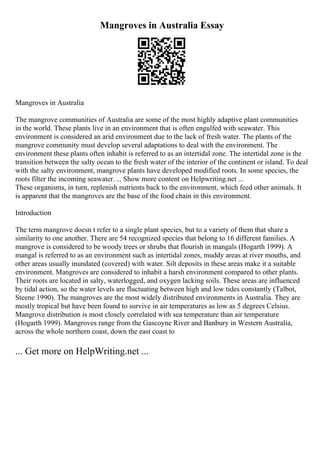 Mangroves in Australia Essay
Mangroves in Australia
The mangrove communities of Australia are some of the most highly adaptive plant communities
in the world. These plants live in an environment that is often engulfed with seawater. This
environment is considered an arid environment due to the lack of fresh water. The plants of the
mangrove community must develop several adaptations to deal with the environment. The
environment these plants often inhabit is referred to as an intertidal zone. The intertidal zone is the
transition between the salty ocean to the fresh water of the interior of the continent or island. To deal
with the salty environment, mangrove plants have developed modified roots. In some species, the
roots filter the incoming seawater. ... Show more content on Helpwriting.net ...
These organisms, in turn, replenish nutrients back to the environment, which feed other animals. It
is apparent that the mangroves are the base of the food chain in this environment.
Introduction
The term mangrove doesn t refer to a single plant species, but to a variety of them that share a
similarity to one another. There are 54 recognized species that belong to 16 different families. A
mangrove is considered to be woody trees or shrubs that flourish in mangals (Hogarth 1999). A
mangal is referred to as an environment such as intertidal zones, muddy areas at river mouths, and
other areas usually inundated (covered) with water. Silt deposits in these areas make it a suitable
environment. Mangroves are considered to inhabit a harsh environment compared to other plants.
Their roots are located in salty, waterlogged, and oxygen lacking soils. These areas are influenced
by tidal action, so the water levels are fluctuating between high and low tides constantly (Talbot,
Steene 1990). The mangroves are the most widely distributed environments in Australia. They are
mostly tropical but have been found to survive in air temperatures as low as 5 degrees Celsius.
Mangrove distribution is most closely correlated with sea temperature than air temperature
(Hogarth 1999). Mangroves range from the Gascoyne River and Banbury in Western Australia,
across the whole northern coast, down the east coast to
... Get more on HelpWriting.net ...
 