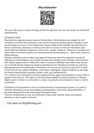 Discrimination
The aim of the essay is to link sociology and the law and show how law and society are related and
interdependent.
INTRODUCTION
Discrimination separates people instead of uniting them. Discrimination also hampers the self
confidence and affects the psychology of the person being discriminated against. Prejudice causes
several changes in society .Even though these changes might not be intended .Discrimination is a
threat to democracy, democracy is based on the idea of a society in which all individuals enjoy
equal rights and treatment irrespective of their caste , gender, wealth etc. Democracy recognizes the
equal worth of all citizens and has laws that help prevent discrimination in ... Show more content on
Helpwriting.net ...
Prejudice could also exist in order to get approval from peers and to be accepted in a group for
behaving in a discriminatory way towards someone from another group. Prejudice, discrimination,
and violence against others is effected by times of economic difficulty when others come into the
city to do jobs that the indigenous people would otherwise do. Prejudices normally are carried on
after generations and such prejudice with histories are not easy for societies to get rid of. It could
be the result of race, religion, disability, social status, upbringing, trying to maintain an advantage,
for financial/material gain, prejudice, gender, looks, age, background etc.
It is a right of every individual to be given equal protection against discrimination to ensure there is
equality before the law. This right is a universal human right(Universal D eclaration on Human
Rights) and its violation is not limited to a country in particular; discrimination in today s world is
everywhere.
Prohibition of discrimination is also an essential element of national legal systems, as it seeks to
eliminate arbitrariness in dec ision making, en hancing the in clusiveness and predictability o f
decision making and thus the functioning of the legal system .
From the societal point of view, th e protection of esp ecially national, ethnic and religious
minorities is also a matter of national
... Get more on HelpWriting.net ...
 