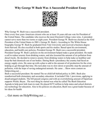 Why George W Bush Was A Successful President Essay
Why George W. Bush was a successful president.
Once every four years American citizens who are at least 18 years old can vote for President of
the United States. The candidate who receives the most Electoral College votes wins. A president
cannot serve more than two terms or eight years. President George W. Bushwas elected as the 43rd
President of the United States in 2001 ( George W. Bush ). According to The White House
biography George W. Bush he graduated from Yale University and received a business degree
from Harvard. He also excelled in both sports and his studies. Based upon his environment,
education, and health care policies, President George W. Bush was a successful president.
President George W. Bush s policies on the environment helped make a great president. He made
a call to reduce arsenic from drinking waters, and also lessened the amount of air pollution from
diesel trucks. He decided to remove arsenic from drinking waters to help make us healthier and
keep the bad chemicals out of our bodies. During Bush s presidency the country had faced an
energy supply crisis. He came up with a plan to add to the amount of oil production for the crisis
helping us get through that time. His next plan was to slow down or possibly stop the amount of
pollution, with the hope of saving endangered animals. He came ... Show more content on
Helpwriting.net ...
Bush a successful president. He started The no child left behind policy in 2001. Bush also
reauthorized both elementary and secondary education. It included Title 1 provisions, applying to
disadvantaged students. The bill passed congress and with an overwhelming amount of bipartisan
supports Walsh, Bryan . The next thing he started was what he called The Bush Education
Agenda to help poor kids learn to read. He placed $272 million to help states and school districts
use technology for education. Also to his policies on education, Bush was a great leader because of
his ideas for health
... Get more on HelpWriting.net ...
 