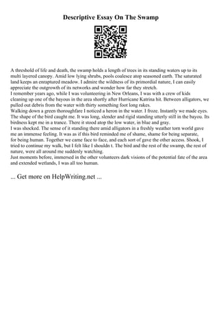 Descriptive Essay On The Swamp
A threshold of life and death, the swamp holds a length of trees in its standing waters up to its
multi layered canopy. Amid low lying shrubs, pools coalesce atop seasoned earth. The saturated
land keeps an enraptured meadow. I admire the wildness of its primordial nature, I can easily
appreciate the outgrowth of its networks and wonder how far they stretch.
I remember years ago, while I was volunteering in New Orleans, I was with a crew of kids
cleaning up one of the bayous in the area shortly after Hurricane Katrina hit. Between alligators, we
pulled out debris from the water with thirty something foot long rakes.
Walking down a green thoroughfare I noticed a heron in the water. I froze. Instantly we made eyes.
The shape of the bird caught me. It was long, slender and rigid standing utterly still in the bayou. Its
birdness kept me in a trance. There it stood atop the low water, in blue and gray.
I was shocked. The sense of it standing there amid alligators in a freshly weather torn world gave
me an immense feeling. It was as if this bird reminded me of shame, shame for being separate,
for being human. Together we came face to face, and each sort of gave the other access. Shook, I
tried to continue my walk, but I felt like I shouldn t. The bird and the rest of the swamp, the rest of
nature, were all around me suddenly watching.
Just moments before, immersed in the other volunteers dark visions of the potential fate of the area
and extended wetlands, I was all too human.
... Get more on HelpWriting.net ...
 