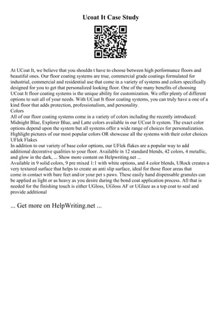 Ucoat It Case Study
At UCoat It, we believe that you shouldn t have to choose between high performance floors and
beautiful ones. Our floor coating systems are true, commercial grade coatings formulated for
industrial, commercial and residential use that come in a variety of systems and colors specifically
designed for you to get that personalized looking floor. One of the many benefits of choosing
UCoat It floor coating systems is the unique ability for customization. We offer plenty of different
options to suit all of your needs. With UCoat It floor coating systems, you can truly have a one of a
kind floor that adds protection, professionalism, and personality.
Colors
All of our floor coating systems come in a variety of colors including the recently introduced:
Midnight Blue, Explorer Blue, and Latte colors available in our UCoat It system. The exact color
options depend upon the system but all systems offer a wide range of choices for personalization.
Highlight pictures of our most popular colors OR showcase all the systems with their color choices
UFlek Flakes
In addition to our variety of base color options, our UFlek flakes are a popular way to add
additional decorative qualities to your floor. Available in 12 standard blends, 42 colors, 4 metallic,
and glow in the dark, ... Show more content on Helpwriting.net ...
Available in 9 solid colors, 9 pre mixed 1:1 with white options, and 4 color blends, URock creates a
very textured surface that helps to create an anti slip surface, ideal for those floor areas that
come in contact with bare feet and/or your pet s paws. These easily hand dispensable granules can
be applied as light or as heavy as you desire during the bond coat application process. All that is
needed for the finishing touch is either UGloss, UGloss AF or UGlaze as a top coat to seal and
provide additional
... Get more on HelpWriting.net ...
 