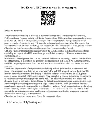 Fed Ex vs UPS Case Analysis Essay examples
Executive Summery
The parcel service industry is made up of four main competitors. These competitors are UPS,
FedEx, Airborne Express, and the U.S. Postal Service. Since 2000, American consumers have spent
more than $50 billion to ship parcels, packages, and overnight letters. New parcel distribution
patterns developed due to the way U.S. manufacturing companies are operating. The Internet has
expanded the reach of direct marketing, particularly with retail transactions requiring home delivery.
Globalization has also created the need for parcel carriers to expand worldwide.
UPS and FedEx are the leading parcel carriers in the U.S. FedEx has significantly expanded their
capability to compete with UPS s dominant ground delivery service. ... Show more content on
Helpwriting.net ...
Manufactures also depended more on the customer, information technology, and the increase in the
use of technology in all parts of the economy. Companies such as FedEx, UPS, Airborne Express,
and USPS shipped parcels at a faster rate and were more reliable than other rail, motor, and water
carriers.
Trends and opportunities of the parcel service industry include globalization, e commerce, and
supply chain management. Internet logistics was FedEx and UPS s fastest growing business. The
internet enabled customers to link directly to retailers and their manufacturers. In 2001, parcel
carriers served almost all of the online market. They were able to provide information on packages
to customers through tracking systems on the web. This allowed customers to plan ahead and
decrease delays in deliveries. It also allowed for faster transactions and lower communication costs.
Parcel companies created partnerships with large Internet retailers. These partnerships allowed
parcel service companies to expand its overall delivery volume. Parcel companies improved tracking
by implementing several technological innovations. These included laser scanners and bar codes,
state of the art software programs, satellite and cell phone communication equipment, electronic
information interchanges, and the Internet.
Globalization is another major trend. Since the emergence of the
... Get more on HelpWriting.net ...
 