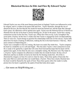 Rhetorical Devices In Ebb And Flow By Edward Taylor
Edward Taylor was one of the most famous poets born in England. Taylor was influenced to write
by religion, and it s evident in his poem Ebb and Flow . Taylor illustrates, through the use of
rhetorical devices, the fear that the fire inside his heart has burned out, and the hope that, through
God s grace, his affections will be ignited once again. Taylor uses the rhetorical device of diction to
illustrate how the fire in his heart is slowly burning out. At first in the poem, Taylor has a strong
connection to God. In the first line, Taylor says, When first Thou on me, Lord, wroughtest Thy
sweet print, (Taylor). In this line it s made clear that Taylor is engaged by God s loveand authority.
Then in verse two, Taylor beings to question his relationship with God. In line eleven, Taylor talks
about how his heart is lacking of affections, making the fire in his heart burnout. I find my... Show
more content on Helpwriting.net ...
Taylor uses a metaphor in line two stating, My heart was made Thy tinder box, . Taylor compares
his heart to a tinderbox as it is soft and fragile . This line show Taylor s strict connection to God.
He is ready to be ignited by a spark that will come from God and has hope that his heart will be
ignited once again. In line three he also uses a metaphor stating, My ffections were Thy tinder in
t, (Taylor). Taylor compares his affections to tinder that sits inside his heart. He has a lot of
affections and has no doubts in God as he feels the fire burning inside him. All of this is
illustrated by imagery on lines five and six when he states, Those holy sparks of heavenly fire
that came Did ever catch and often out would flame. (Taylor). These lines clearly illustrate how
his heart would be flamed by the spark of God. These three quotes allow the reader to really
picture how his heart is ignited by the spark of God that looks down upon
... Get more on HelpWriting.net ...
 