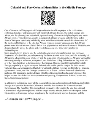 Colonial and Post-Colonial Mentalities in the Middle Passage
One of the most baffling aspects of European interest in African people is the civilizations
collective distaste of and fascination with people of African descent. The initial journey into
Africa, and the planning that preceded it, spawned many of the most enlightening theories about
African people. These theories, usually in support of African savagery and inferiority and in
favor of European superiority and civility were based in the colonial mentalities of that time. Of
the most notable theories is the idea that African religious system was pagan and that African
people were inferior because of their darker skin pigmentation and beast like nature. These theories
dispersed rapidly across the globe, and even today people of... Show more content on
Helpwriting.net ...
Such, as collectively known, was the initial rationale upon which colonialism was executed.
Proponents of colonialism, more importantly the Trans Atlantic slave trade, used the inferiority of
Africans to advance the cause of slavery and the acquisition of African slaves. Africans were cattle:
something merely to be herded, transported, and disciplined if they didn t do what they were told
or if they acted contrary to the intention of their master. This is evident throughout the Middle
Passage, especially in regard to captain Falcon for he held a specific chagrin for the Almuseri.
Calhoun states, A woman pitched her baby overboard...At least two men tried to follow , straining
against their chains, and this...brought out the worst in falcon...he beat them until blood came
(Johnson 66). Like many masters, Falcon felt obliged to discipline his slaves in whipping; this
helped to draw the distinction between owner and property, European and African, Master and
Slave, Superior and inferior.
In addition to highlighting many of the colonial ideologies and mentalities of that time, the Middle
Passage also presents Rutherford Calhoun as a middle man between the Almuseri and the
Europeans on The Republic. This post colonial perspective plays out in the idea that although
Calhoun is of a lighter complexion, he is no longer wholly African, but he isn t European either.
His position is determined by how he relates to the people around him his shipmates and the
... Get more on HelpWriting.net ...
 