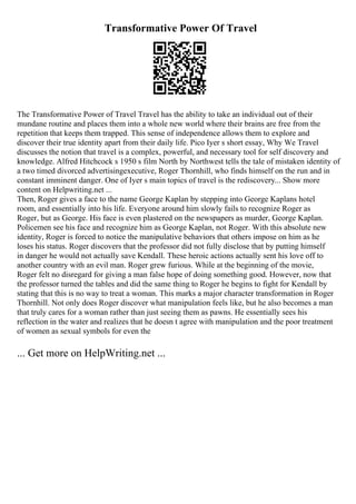 Transformative Power Of Travel
The Transformative Power of Travel Travel has the ability to take an individual out of their
mundane routine and places them into a whole new world where their brains are free from the
repetition that keeps them trapped. This sense of independence allows them to explore and
discover their true identity apart from their daily life. Pico Iyer s short essay, Why We Travel
discusses the notion that travel is a complex, powerful, and necessary tool for self discovery and
knowledge. Alfred Hitchcock s 1950 s film North by Northwest tells the tale of mistaken identity of
a two timed divorced advertisingexecutive, Roger Thornhill, who finds himself on the run and in
constant imminent danger. One of Iyer s main topics of travel is the rediscovery... Show more
content on Helpwriting.net ...
Then, Roger gives a face to the name George Kaplan by stepping into George Kaplans hotel
room, and essentially into his life. Everyone around him slowly fails to recognize Roger as
Roger, but as George. His face is even plastered on the newspapers as murder, George Kaplan.
Policemen see his face and recognize him as George Kaplan, not Roger. With this absolute new
identity, Roger is forced to notice the manipulative behaviors that others impose on him as he
loses his status. Roger discovers that the professor did not fully disclose that by putting himself
in danger he would not actually save Kendall. These heroic actions actually sent his love off to
another country with an evil man. Roger grew furious. While at the beginning of the movie,
Roger felt no disregard for giving a man false hope of doing something good. However, now that
the professor turned the tables and did the same thing to Roger he begins to fight for Kendall by
stating that this is no way to treat a woman. This marks a major character transformation in Roger
Thornhill. Not only does Roger discover what manipulation feels like, but he also becomes a man
that truly cares for a woman rather than just seeing them as pawns. He essentially sees his
reflection in the water and realizes that he doesn t agree with manipulation and the poor treatment
of women as sexual symbols for even the
... Get more on HelpWriting.net ...
 
