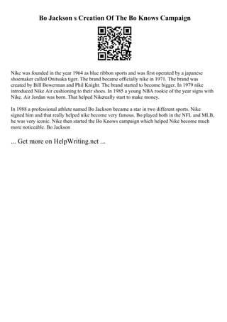 Bo Jackson s Creation Of The Bo Knows Campaign
Nike was founded in the year 1964 as blue ribbon sports and was first operated by a japanese
shoemaker called Onitsuka tiger. The brand became officially nike in 1971. The brand was
created by Bill Bowerman and Phil Knight. The brand started to become bigger. In 1979 nike
introduced Nike Air cushioning to their shoes. In 1985 a young NBA rookie of the year signs with
Nike. Air Jordan was born. That helped Nikereally start to make money.
In 1988 a professional athlete named Bo Jackson became a star in two different sports. Nike
signed him and that really helped nike become very famous. Bo played both in the NFL and MLB,
he was very iconic. Nike then started the Bo Knows campaign which helped Nike become much
more noticeable. Bo Jackson
... Get more on HelpWriting.net ...
 