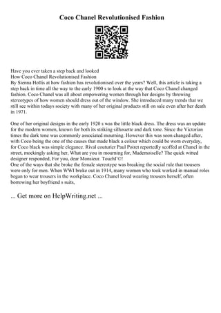 Coco Chanel Revolutionised Fashion
Have you ever taken a step back and looked
How Coco Chanel Revolutionised Fashion
By Sienna Hollis at how fashion has revolutionised over the years? Well, this article is taking a
step back in time all the way to the early 1900 s to look at the way that Coco Chanel changed
fashion. Coco Chanel was all about empowering women through her designs by throwing
stereotypes of how women should dress out of the window. She introduced many trends that we
still see within todays society with many of her original products still on sale even after her death
in 1971.
One of her original designs in the early 1920 s was the little black dress. The dress was an update
for the modern women, known for both its striking silhouette and dark tone. Since the Victorian
times the dark tone was commonly associated mourning. However this was soon changed after,
with Coco being the one of the causes that made black a colour which could be worn everyday,
for Coco black was simple elegance. Rival couturier Paul Poiret reportedly scoffed at Chanel in the
street, mockingly asking her, What are you in mourning for, Mademoiselle? The quick witted
designer responded, For you, dear Monsieur. TouchГ©!
One of the ways that she broke the female stereotype was breaking the social rule that trousers
were only for men. When WWI broke out in 1914, many women who took worked in manual roles
began to wear trousers in the workplace. Coco Chanel loved wearing trousers herself, often
borrowing her boyfriend s suits,
... Get more on HelpWriting.net ...
 