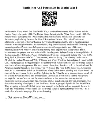 Patriotism And Patriotism In World War I
Patriotism in World War I The First World War, a conflict between the Allied Powers and the
Central Powers, began in 1914. The United States did not join the Allied Powers until 1917. The
popular music during the mid 1910s displays the patriotism and nationalism shown by the
American people during the time the United Statesjoined the war. The United States was
attempting to stay out of the war because they wanted to remain neutral and to maintain proper
relations with foreign countries, but nonetheless, they joined because tensions with Germany were
increasing and the Zimmerman Telegram was sent which suggests the idea of Germany
becoming allies with Mexico. This was the starting point of patriotism in the United States
because once the people saw war as inevitable, they began to feel confidence in the capabilities of
their country, (Royde Smith). Pieces of sheet music from this time period include The Fight Is On.
Song, by J.R. Shannon and Carl D. Vandersloot; America Today (Don t Worry Uncle Sam s
Alright), by Herbert Moore and W.R. Williams; and When Woodrow Wilson
Takes A Hand, by S.E.
Cox. These pieces are the beginnings of the contemporary American belief that the United States is
superior to all opposing powers. The sheet music of wartime, therefore, reflects the attitudes of the
American people throughout this period. The 1918 song, The Fight Is On. Song, by J.R. Shannon
and Carl D. Vandersloot builds on the emotions of the United States entering into World War I
. The
cover of the sheet music depicts a soldier fighting for the Allied Powers, storming into a trench of
the Central Powers to attack. The broader scene shown is on a battlefield, and the background
portrays the chaos of war. Above the mayhem shown in this picture is a true symbol of
patriotism: the waving American flag. The song s lyrics target patriotic, pro war Americans. The
denotative meaning of the lyrics is that the United States is going to fight in the first World War.
They are going to bring all of their power and strength to the battle and not stop until the war is
over. The lyrics make several claims that the United States is fighting for their freedom. This is
made clear when the song says, For we are knowing
... Get more on HelpWriting.net ...
 