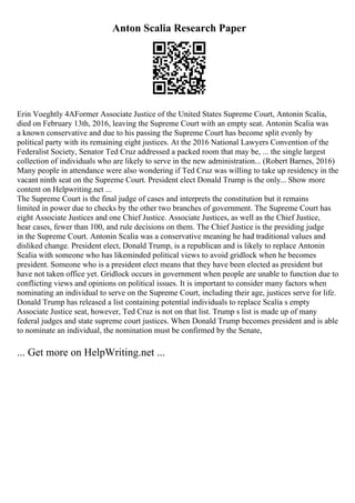 Anton Scalia Research Paper
Erin Voeghtly 4AFormer Associate Justice of the United States Supreme Court, Antonin Scalia,
died on February 13th, 2016, leaving the Supreme Court with an empty seat. Antonin Scalia was
a known conservative and due to his passing the Supreme Court has become split evenly by
political party with its remaining eight justices. At the 2016 National Lawyers Convention of the
Federalist Society, Senator Ted Cruz addressed a packed room that may be, ... the single largest
collection of individuals who are likely to serve in the new administration... (Robert Barnes, 2016)
Many people in attendance were also wondering if Ted Cruz was willing to take up residency in the
vacant ninth seat on the Supreme Court. President elect Donald Trump is the only... Show more
content on Helpwriting.net ...
The Supreme Court is the final judge of cases and interprets the constitution but it remains
limited in power due to checks by the other two branches of government. The Supreme Court has
eight Associate Justices and one Chief Justice. Associate Justices, as well as the Chief Justice,
hear cases, fewer than 100, and rule decisions on them. The Chief Justice is the presiding judge
in the Supreme Court. Antonin Scalia was a conservative meaning he had traditional values and
disliked change. President elect, Donald Trump, is a republican and is likely to replace Antonin
Scalia with someone who has likeminded political views to avoid gridlock when he becomes
president. Someone who is a president elect means that they have been elected as president but
have not taken office yet. Gridlock occurs in government when people are unable to function due to
conflicting views and opinions on political issues. It is important to consider many factors when
nominating an individual to serve on the Supreme Court, including their age, justices serve for life.
Donald Trump has released a list containing potential individuals to replace Scalia s empty
Associate Justice seat, however, Ted Cruz is not on that list. Trump s list is made up of many
federal judges and state supreme court justices. When Donald Trump becomes president and is able
to nominate an individual, the nomination must be confirmed by the Senate,
... Get more on HelpWriting.net ...
 